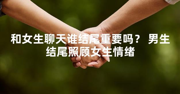 和女生聊天谁结尾重要吗？ 男生结尾照顾女生情绪
